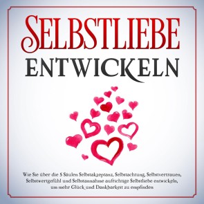 Selbstliebe entwickeln: Wie Sie über die 5 Säulen Selbstakzeptanz, Selbstachtung, Selbstvertrauen, Selbstwertgefühl und Selbstannahme aufrichtige Selbstliebe entwickeln, um mehr Glück und Dankbarkeit zu empfinden