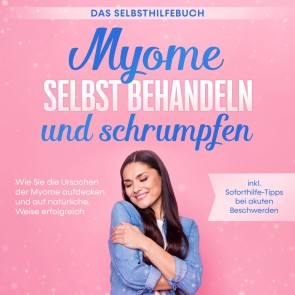 Myome selbst behandeln und schrumpfen - Das Selbsthilfebuch: Wie Sie die Ursachen der Myome aufdecken und auf natürliche Weise erfolgreich behandeln - inkl. Soforthilfe-Tipps bei akuten Beschwerden