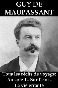 Tous les récits de voyage de Guy de Maupassant: Au soleil - Sur l'eau - La vie errante