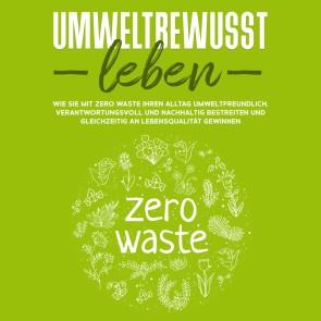 Umweltbewusst leben: Wie Sie mit Zero Waste Ihren Alltag umweltfreundlich, verantwortungsvoll und nachhaltig bestreiten und gleichzeitig an Lebensqualität gewinnen