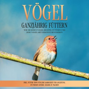 Vögel ganzjährig füttern: Wie Sie jeden Vogel richtig füttern und jede Vogelart gekonnt bestimmen - inkl. Futter Tipps für jede Jahreszeit und Anleitung, um Meisen-Knödel selber zu machen