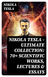 Nikola Tesla - Ultimate Collection: 70+ Scientific Works, Lectures & Essays