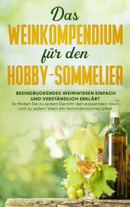 Das Weinkompendium für den Hobby-Sommelier: Beeindruckendes Weinwissen einfach und verständlich erklärt - So finden Sie zu jedem Gericht den passenden Wein und zu jedem Wein ein fachmännisches Urteil