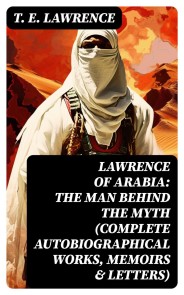 Lawrence of Arabia: The Man Behind the Myth (Complete Autobiographical Works, Memoirs & Letters)