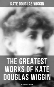 The Greatest Works of Kate Douglas Wiggin (Illustrated Edition)