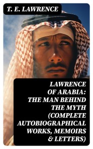 Lawrence of Arabia: The Man Behind the Myth (Complete Autobiographical Works, Memoirs & Letters)