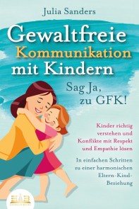 GEWALTFREIE KOMMUNIKATION MIT KINDERN - Sag Ja, zu GFK!: Kinder richtig verstehen und Konflikte mit Respekt und Empathie lösen - In einfachen Schritten zu einer harmonischen Eltern-Kind-Beziehung