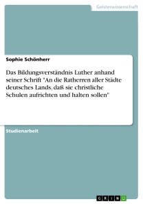 Das Bildungsverständnis Luther anhand seiner Schrift "An die Ratherren aller Städte deutsches Lands, daß sie christliche Schulen aufrichten und halten sollen"