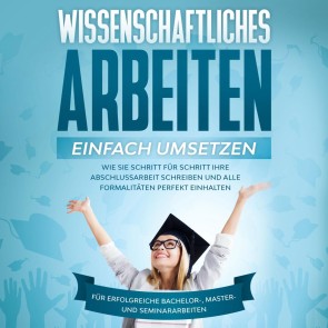 Wissenschaftliches Arbeiten einfach umsetzen: Wie Sie Schritt für Schritt Ihre Abschlussarbeit schreiben und alle Formalitäten perfekt einhalten - Für erfolgreiche Bachelor-, Master- und Seminararbeiten