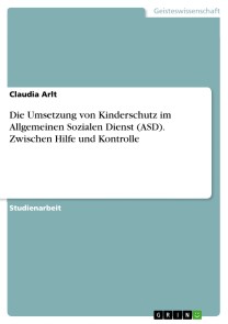 Die Umsetzung von Kinderschutz im Allgemeinen Sozialen Dienst (ASD). Zwischen Hilfe und Kontrolle