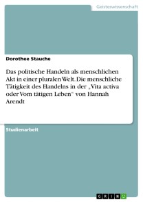 Das politische Handeln als menschlichen Akt in einer pluralen Welt. Die menschliche Tätigkeit des Handelns in der „Vita activa oder Vom tätigen Leben“ von Hannah Arendt